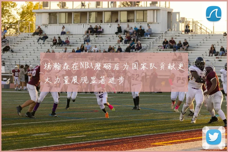 杨瀚森在NBA磨砺后为国家队贡献更大力量展现显著进步