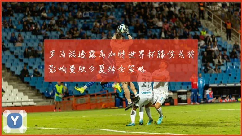 罗马诺透露乌加特世界杯膝伤或将影响曼联今夏转会策略