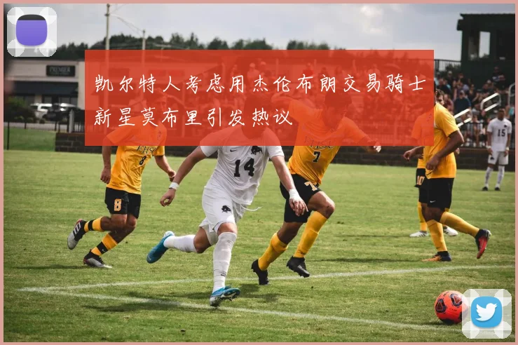 凯尔特人考虑用杰伦布朗交易骑士新星莫布里引发热议