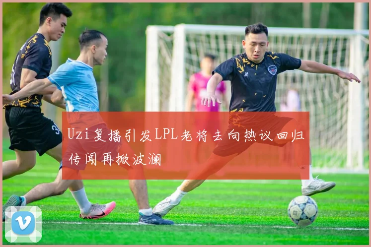 Uzi复播引发LPL老将去向热议回归传闻再掀波澜