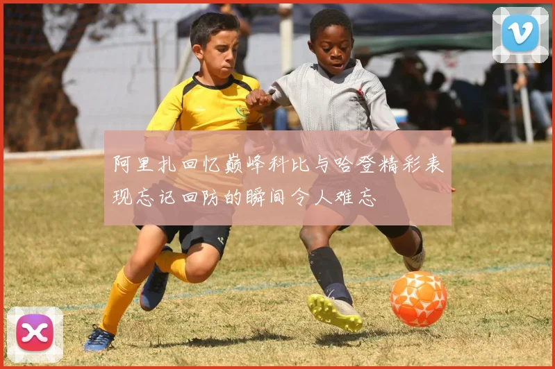 阿里扎回忆巅峰科比与哈登精彩表现忘记回防的瞬间令人难忘