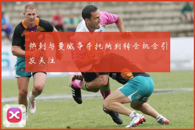 热刺与曼城争夺托纳利转会机会引发关注