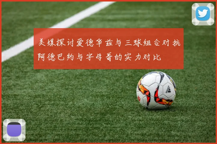 美媒探讨爱德华兹与三球组合对抗阿德巴约与字母哥的实力对比