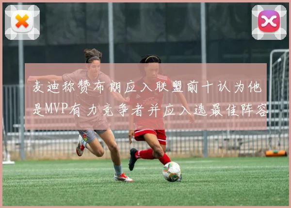 麦迪称赞布朗应入联盟前十认为他是MVP有力竞争者并应入选最佳阵容
