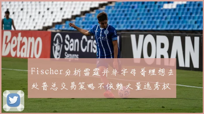 Fischer分析雷霆并非字母哥理想去处普总交易策略不依赖大量选秀权