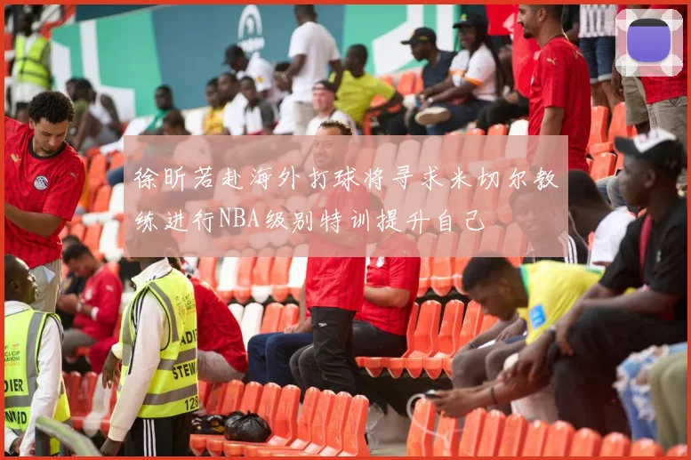 徐昕若赴海外打球将寻求米切尔教练进行NBA级别特训提升自己