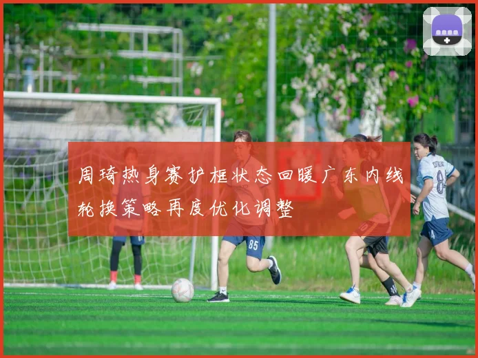 周琦热身赛护框状态回暖广东内线轮换策略再度优化调整