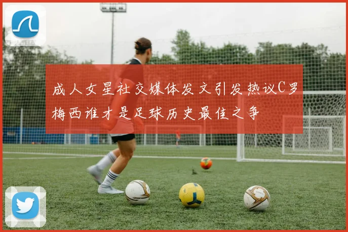 成人女星社交媒体发文引发热议C罗梅西谁才是足球历史最佳之争