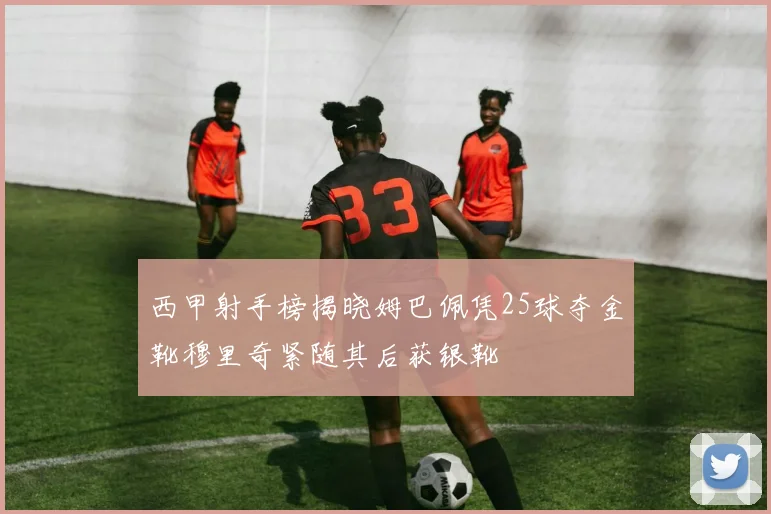 西甲射手榜揭晓姆巴佩凭25球夺金靴穆里奇紧随其后获银靴