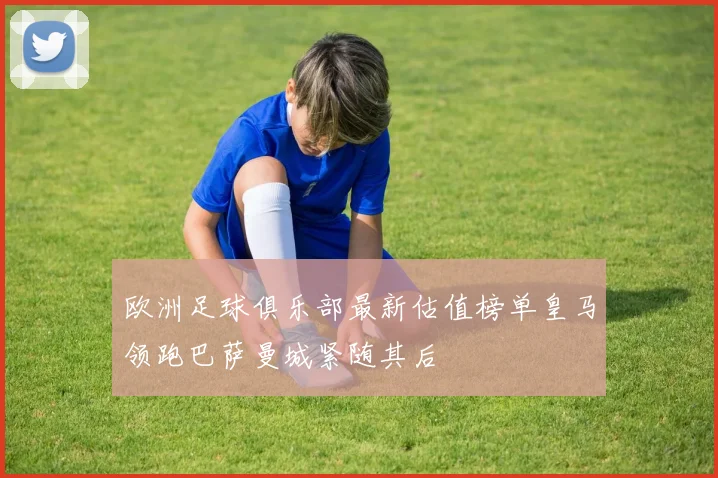 欧洲足球俱乐部最新估值榜单皇马领跑巴萨曼城紧随其后