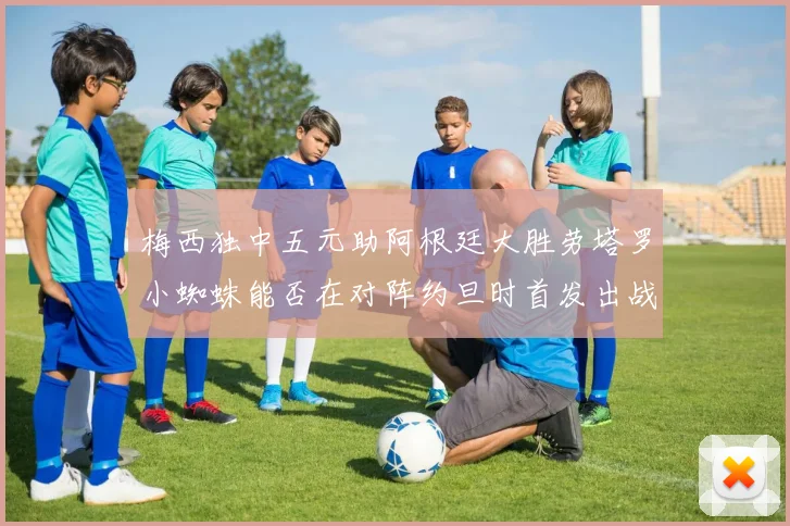 梅西独中五元助阿根廷大胜劳塔罗小蜘蛛能否在对阵约旦时首发出战