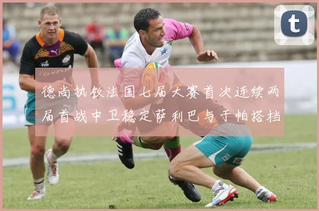 德尚执教法国七届大赛首次连续两届首战中卫稳定萨利巴与于帕搭档