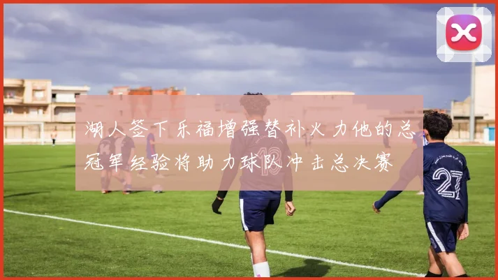 湖人签下乐福增强替补火力他的总冠军经验将助力球队冲击总决赛