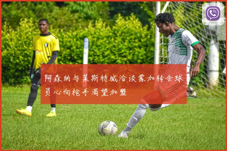 阿森纳与莱斯特城洽谈蒙加转会球员心向枪手渴望加盟