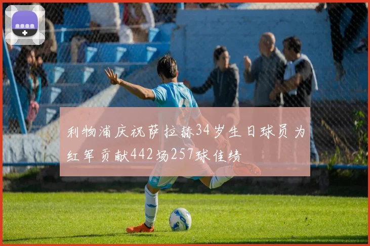 利物浦庆祝萨拉赫34岁生日球员为红军贡献442场257球佳绩
