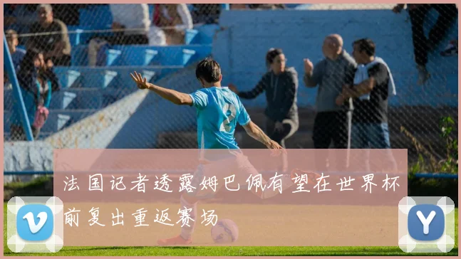 法国记者透露姆巴佩有望在世界杯前复出重返赛场