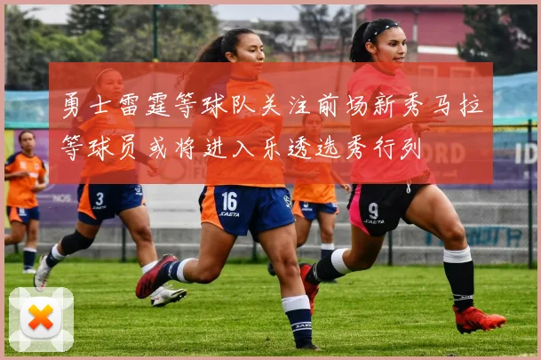 勇士雷霆等球队关注前场新秀马拉等球员或将进入乐透选秀行列
