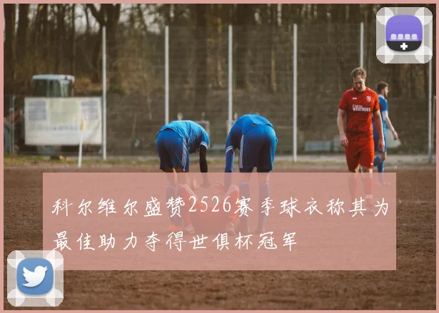 科尔维尔盛赞2526赛季球衣称其为最佳助力夺得世俱杯冠军