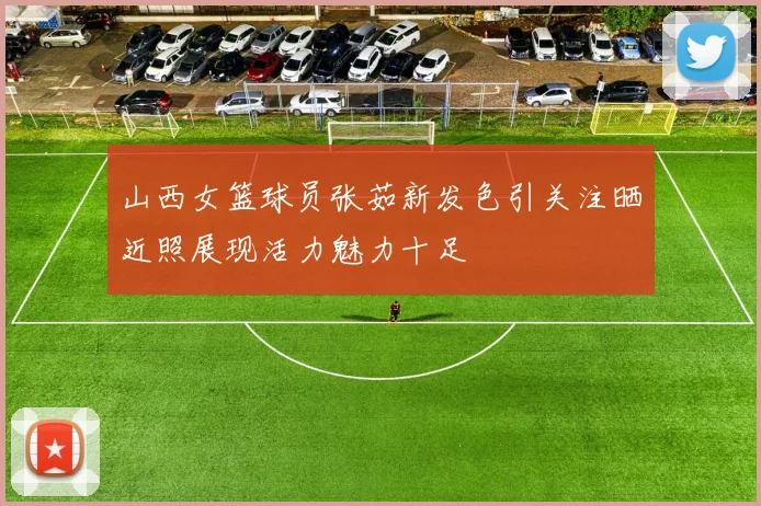 山西女篮球员张茹新发色引关注晒近照展现活力魅力十足