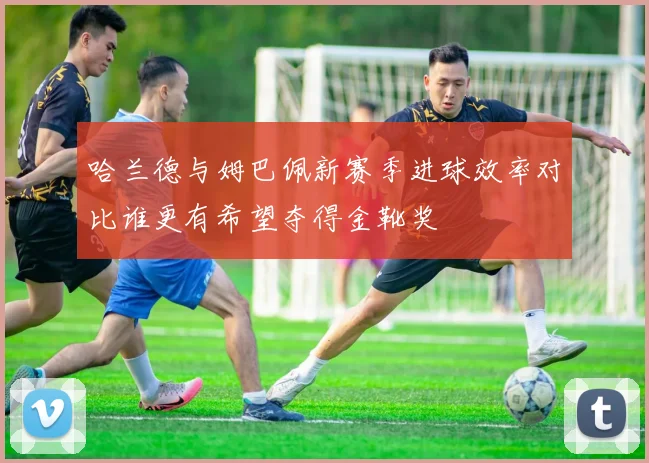 哈兰德与姆巴佩新赛季进球效率对比谁更有希望夺得金靴奖